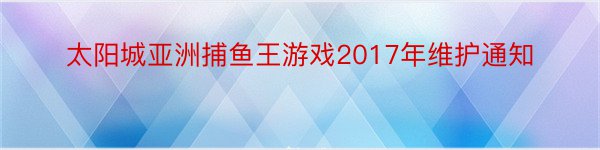 太阳城亚洲捕鱼王游戏2017年维护通知
