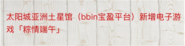 太阳城亚洲土星馆（bbin宝盈平台）新增电子游戏「粽情端午」