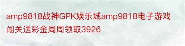 amp9818战神GPK娱乐城amp9818电子游戏闯关送彩金周周领取3926